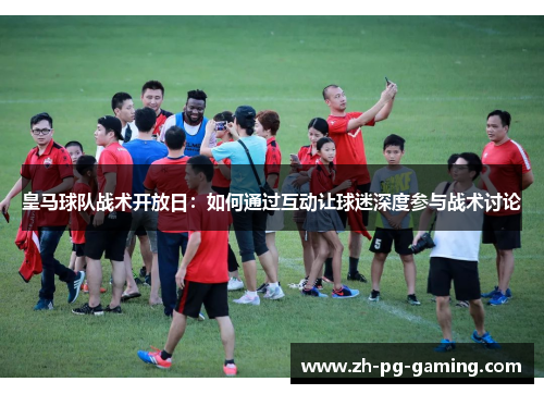 皇马球队战术开放日：如何通过互动让球迷深度参与战术讨论