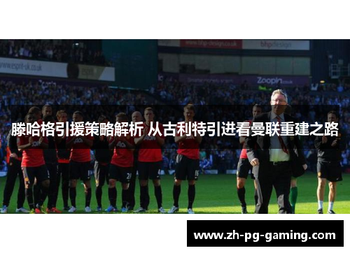 滕哈格引援策略解析 从古利特引进看曼联重建之路
