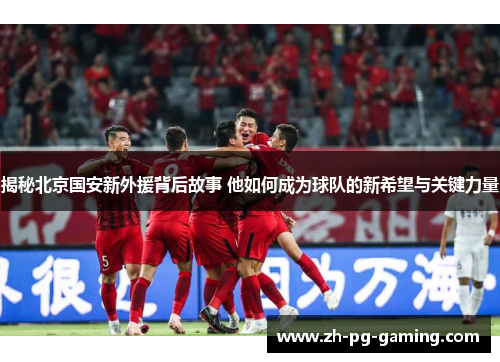 揭秘北京国安新外援背后故事 他如何成为球队的新希望与关键力量