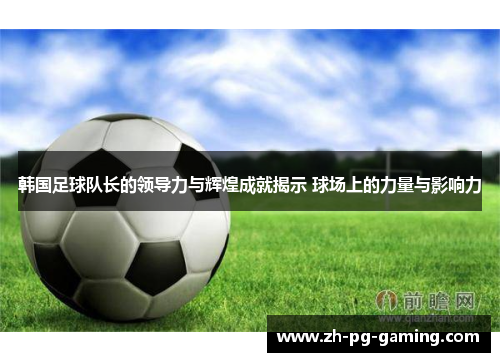 韩国足球队长的领导力与辉煌成就揭示 球场上的力量与影响力