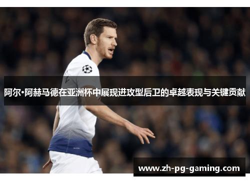 阿尔·阿赫马德在亚洲杯中展现进攻型后卫的卓越表现与关键贡献