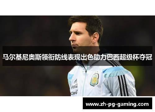 马尔基尼奥斯领衔防线表现出色助力巴西超级杯夺冠