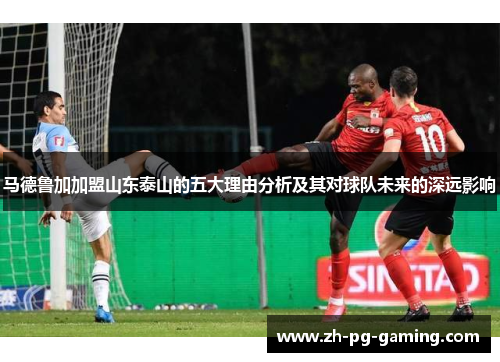 马德鲁加加盟山东泰山的五大理由分析及其对球队未来的深远影响
