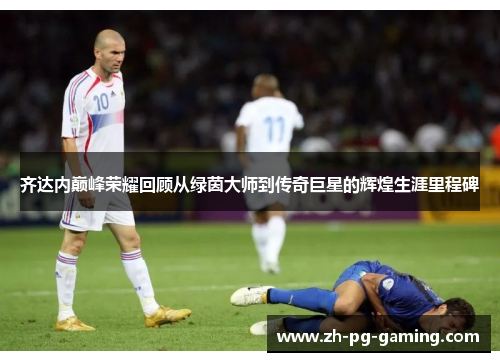 齐达内巅峰荣耀回顾从绿茵大师到传奇巨星的辉煌生涯里程碑