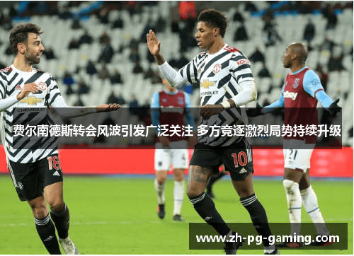 费尔南德斯转会风波引发广泛关注 多方竞逐激烈局势持续升级